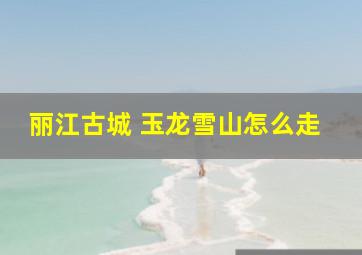 丽江古城 玉龙雪山怎么走